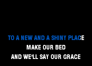 TO A NEW AND A SHINY PLACE
MAKE OUR BED
AND WE'LL SAY OUR GRACE