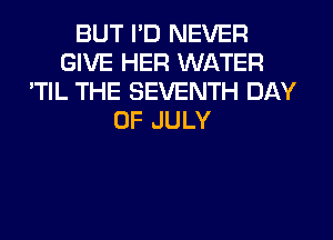 BUT I'D NEVER
GIVE HER WATER
'TIL THE SEVENTH DAY
OF JULY