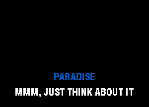 PARADISE
MMM, JUST THINK ABOUT IT