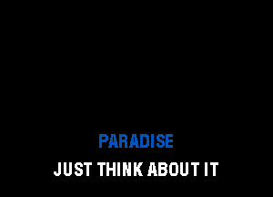 PARADISE
JUST THINK ABOUT IT