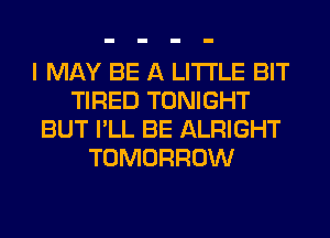 I MAY BE A LITTLE BIT
TIRED TONIGHT
BUT I'LL BE ALRIGHT
TOMORROW