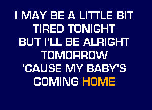 I MAY BE A LITTLE BIT
TIRED TONIGHT
BUT I'LL BE ALRIGHT
TOMORROW
'CAUSE MY BABY'S
COMING HOME