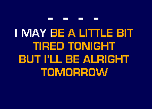 I MAY BE A LITTLE BIT
TIRED TONIGHT
BUT I'LL BE ALRIGHT
TOMORROW