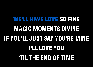 WE'LL HAVE LOVE 80 FIHE
MAGIC MOMENTS DIVINE
IF YOU'LL JUST SAY YOU'RE MINE
I'LL LOVE YOU
'TIL THE END OF TIME