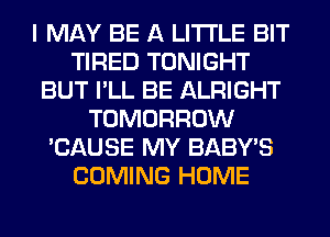 I MAY BE A LITTLE BIT
TIRED TONIGHT
BUT I'LL BE ALRIGHT
TOMORROW
'CAUSE MY BABY'S
COMING HOME