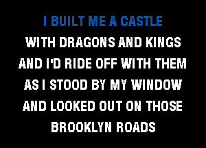 I BUILT ME A CASTLE
WITH DRAGONS AND KINGS
AND I'D RIDE OFF WITH THEM
AS I STOOD BY MY WINDOW
AND LOOKED OUT ON THOSE
BROOKLYN ROADS