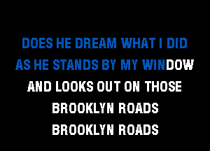DOES HE DREAM WHAT I DID
AS HE STANDS BY MY WINDOW
AND LOOKS OUT ON THOSE
BROOKLYN ROADS
BROOKLYN ROADS