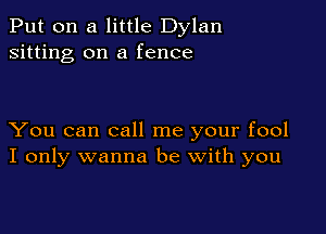 Put on a little Dylan
sitting on a fence

You can call me your fool
I only wanna be with you