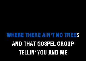 WHERE THERE AIN'T H0 TREES
AND THAT GOSPEL GROUP
TELLIH' YOU AND ME