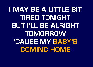 I MAY BE A LITTLE BIT
TIRED TONIGHT
BUT I'LL BE ALRIGHT
TOMORROW
'CAUSE MY BABY'S
COMING HOME