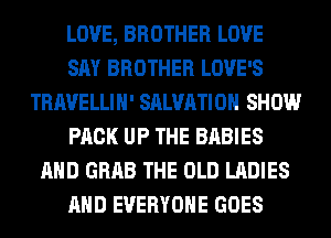 LOVE, BROTHER LOVE
SAY BROTHER LOVE'S
TRAVELLIH' SALVATION SHOW
PACK UP THE BABIES
AND GRAB THE OLD LADIES
AND EVERYONE GOES