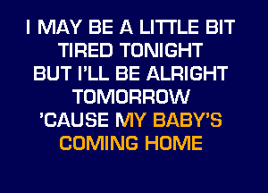 I MAY BE A LITTLE BIT
TIRED TONIGHT
BUT I'LL BE ALRIGHT
TOMORROW
'CAUSE MY BABY'S
COMING HOME