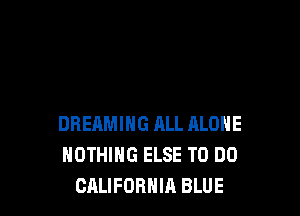 DBEAMIHG ALL ALONE
NOTHING ELSE TO DO
CALIFORNIA BLUE