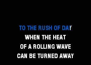 TO THE RUSH 0F DAY

WHEN THE HEAT
OF A ROLLING WAVE
CAN BE TURNED AWAY