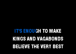 IT'S ENOUGH TO MAKE
KINGS AND WIGABONDS

BELIEVE THE VERY BEST I