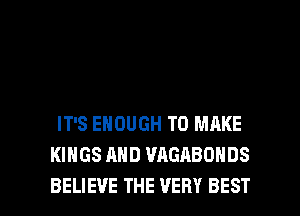 IT'S ENOUGH TO MAKE
KINGS AND WIGABONDS

BELIEVE THE VERY BEST I