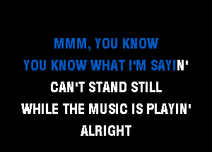 MMM, YOU KNOW
YOU KNOW WHAT I'M SAYIH'
CAN'T STAND STILL
WHILE THE MUSIC IS PLAYIH'
ALRIGHT