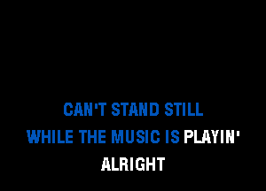 CAN'T STAND STILL
WHILE THE MUSIC IS PLAYIH'
ALRIGHT