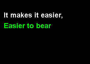 It makes it easier,
Easier to bear