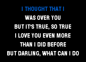 I THOUGHT THAT I
WAS OVER YOU
BUT IT'S TRUE, SO TRUE
I LOVE YOU EVEN MORE
THAN I DID BEFORE
BUT DARLING, WHAT CAN I DO