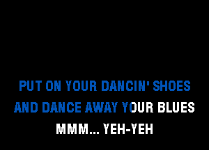 PUT ON YOUR DANCIH' SHOES
AND DANCE AWAY YOUR BLUES
MMM... YEH-YEH