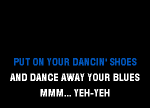 PUT ON YOUR DANCIH' SHOES
AND DANCE AWAY YOUR BLUES
MMM... YEH-YEH