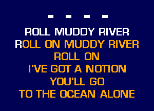 ROLL MUDDY RIVER
ROLL ON MUDDY RIVER
ROLL ON
I'VE GOT A NOTION
YOU'LL GO
TO THE OCEAN ALONE