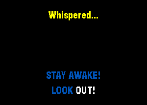 Whispered...

STAY AWAKE!
LOOK OUT!