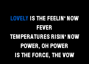 LOVELY IS THE FEELIH' HOW
FEVER
TEMPERATURES RISIH' HOW
POWER, 0H POWER
IS THE FORCE, THE VOW