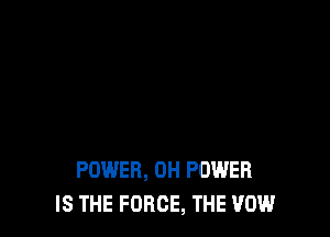 POWER, 0H POWER
IS THE FORCE, THE VOW