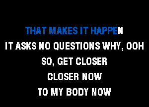 THAT MAKES IT HAPPEN
IT ASKS H0 QUESTIONS WHY, 00H
80, GET CLOSER
CLOSER HOW
TO MY BODY HOW