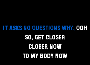 IT ASKS H0 QUESTIONS WHY, 00H

80, GET CLOSER
CLOSER HOW
TO MY BODY NOW