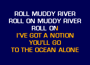 ROLL MUDDY RIVER
ROLL ON MUDDY RIVER
ROLL ON
I'VE GOT A NOTION
YOU'LL GO
TO THE OCEAN ALONE