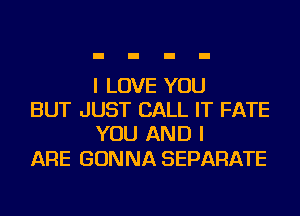 I LOVE YOU
BUT JUST CALL IT FATE
YOU AND I

ARE GONNA SEPARATE