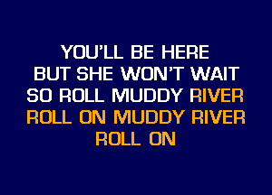 YOU'LL BE HERE
BUT SHE WON'T WAIT
SO ROLL MUDDY RIVER
ROLL ON MUDDY RIVER
ROLL ON