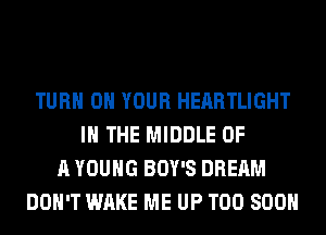 TURN ON YOUR HEARTLIGHT
IN THE MIDDLE OF
A YOUNG BOY'S DREAM
DON'T WAKE ME UP TOO SOON