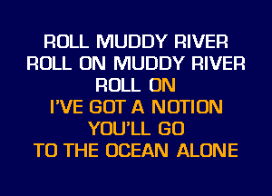 ROLL MUDDY RIVER
ROLL ON MUDDY RIVER
ROLL ON
I'VE GOT A NOTION
YOU'LL GO
TO THE OCEAN ALONE