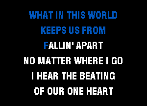 WHAT IN THIS WORLD
KEEPS US FROM
FALLIN' APART
NO MATTER WHERE I GO
I HEAR THE SEATING

OF OUR ONE HEART l