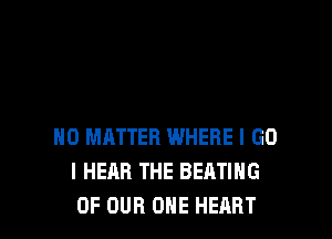 NO MATTER INHERE I GO
I HEAR THE BEATING
OF OUR ONE HEART