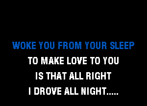 WOKE YOU FROM YOUR SLEEP
TO MAKE LOVE TO YOU
IS THAT ALL RIGHT
I DROVE ALL NIGHT .....