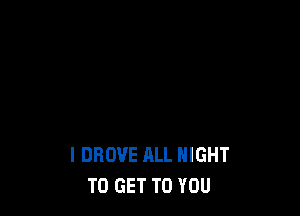 I DROVE ALL NIGHT
TO GET TO YOU