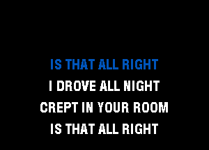IS THAT ALL RIGHT

l DROUE ALL NIGHT
CREPT IN YOUR ROOM
IS THAT ALL RIGHT