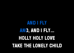 AND I FLY

AND, AND I FLY...
HOLLY HOLY LOVE
TAKE THE LONELY CHILD