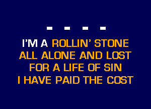 I'M A ROLLIN' STONE
ALL ALONE AND LOST
FOR A LIFE OF SIN

I HAVE PAID THE COST