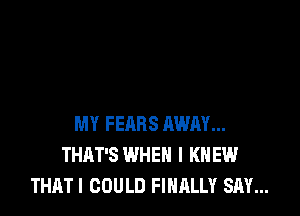 MY FEARS AWAY...
THAT'S WHEN I KNEW
THAT I COULD FINALLY SAY...