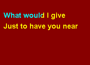 What would I give
Just to have you near