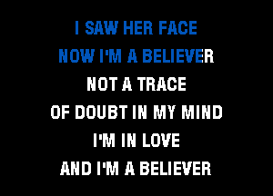 I SAW HER FACE
HOW I'M A BELIEVER
NOT A TRACE

0F DOUBT IN MY MIND
I'M IN LOVE
AND I'M A BELIEVER