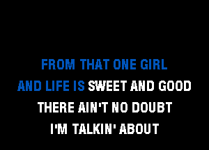 FROM THAT ONE GIRL
AND LIFE IS SWEET AND GOOD
THERE AIN'T H0 DOUBT
I'M TALKIH'ABOUT
