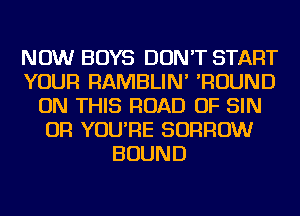 NOW BOYS DON'T START
YOUR RAMBLIN' 'ROUND
ON THIS ROAD OF SIN
OR YOU'RE BORROW
BOUND