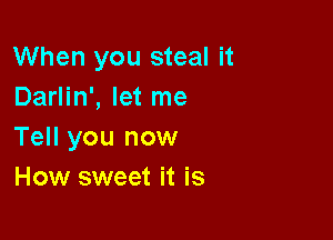 When you steal it
Darlin', let me

Tell you now
How sweet it is